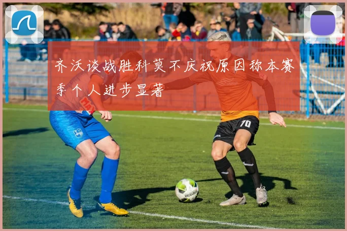 齐沃谈战胜科莫不庆祝原因称本赛季个人进步显著