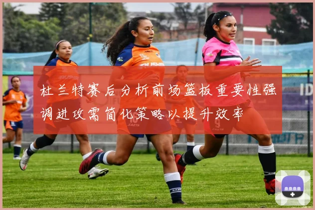 杜兰特赛后分析前场篮板重要性强调进攻需简化策略以提升效率
