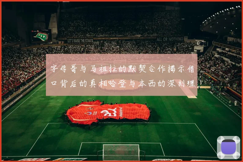 字母哥与马祖拉的默契合作揭示借口背后的真相哈登与本西的深刻理解