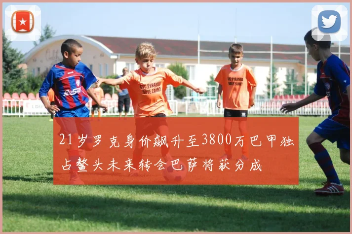 21岁罗克身价飙升至3800万巴甲独占鳌头未来转会巴萨将获分成