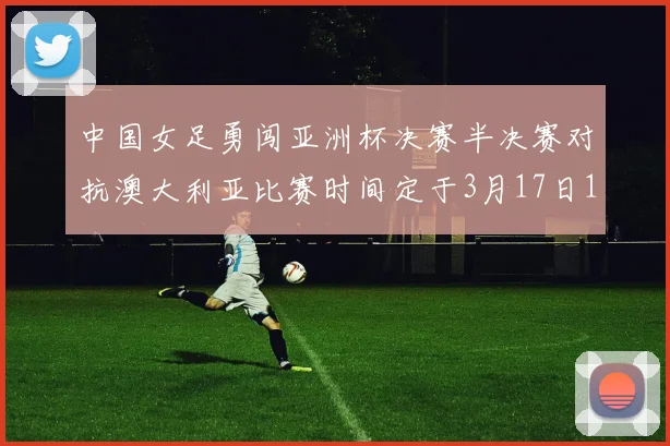 中国女足勇闯亚洲杯决赛半决赛对抗澳大利亚比赛时间定于3月17日18点