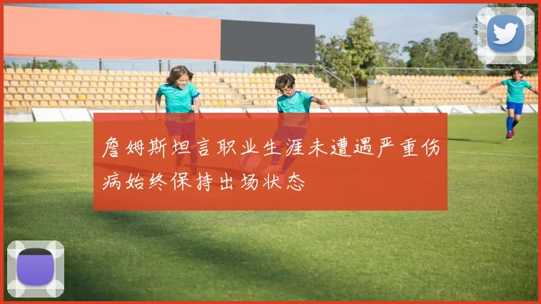 詹姆斯坦言职业生涯未遭遇严重伤病始终保持出场状态