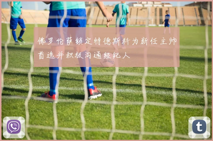 佛罗伦萨锁定特德斯科为新任主帅首选并积极沟通经纪人