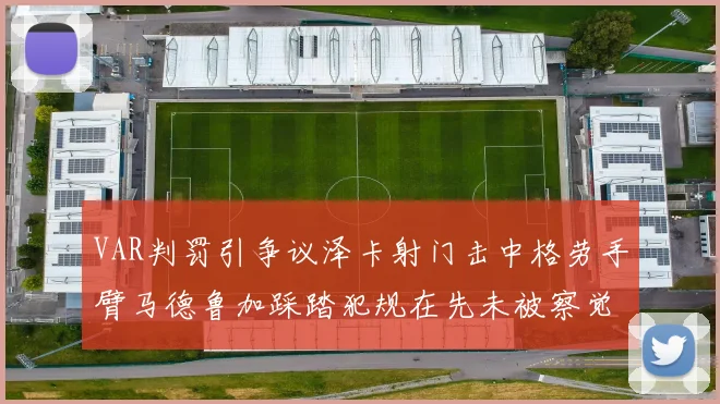 VAR判罚引争议泽卡射门击中格劳手臂马德鲁加踩踏犯规在先未被察觉