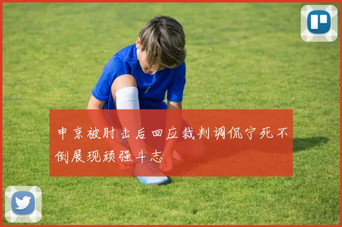 申京被肘击后回应裁判调侃宁死不倒展现顽强斗志