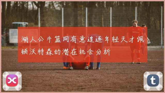 湖人公牛篮网有意追逐年轻天才佩顿沃特森的潜在机会分析