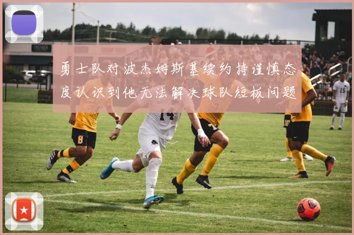勇士队对波杰姆斯基续约持谨慎态度认识到他无法解决球队短板问题