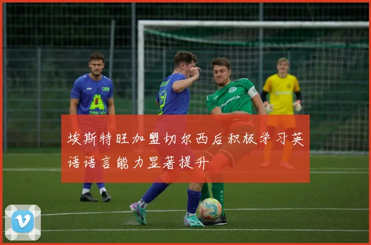 埃斯特旺加盟切尔西后积极学习英语语言能力显著提升