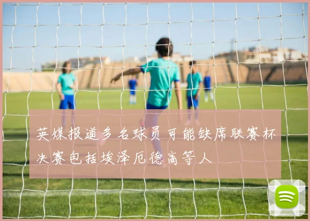 英媒报道多名球员可能缺席联赛杯决赛包括埃泽厄德高等人