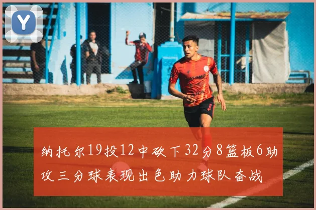 纳托尔19投12中砍下32分8篮板6助攻三分球表现出色助力球队奋战