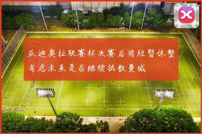 瓜迪奥拉联赛杯决赛后将短暂休整考虑未来是否继续执教曼城