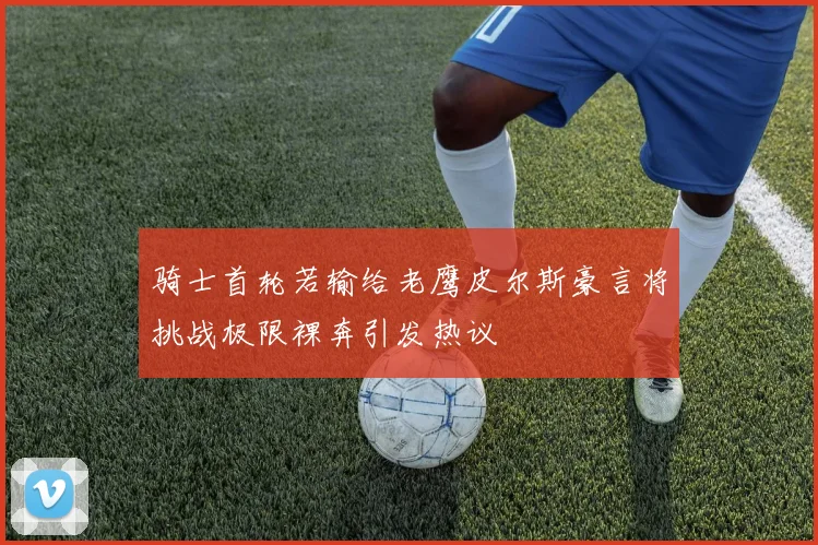 骑士首轮若输给老鹰皮尔斯豪言将挑战极限裸奔引发热议