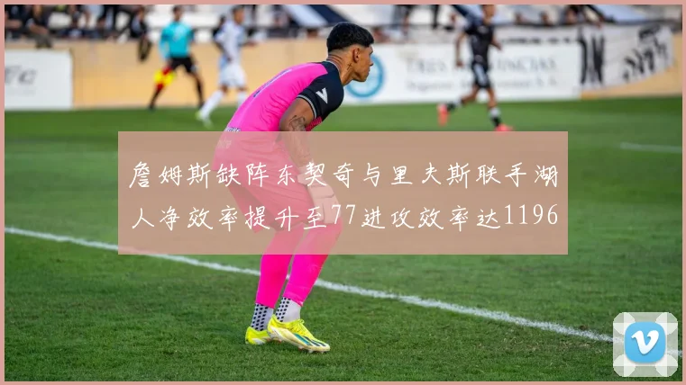 詹姆斯缺阵东契奇与里夫斯联手湖人净效率提升至77进攻效率达1196