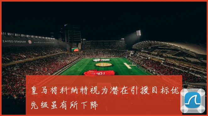 皇马将科纳特视为潜在引援目标优先级虽有所下降