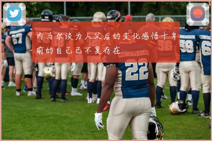 内马尔谈为人父后的变化感悟十年前的自己已不复存在