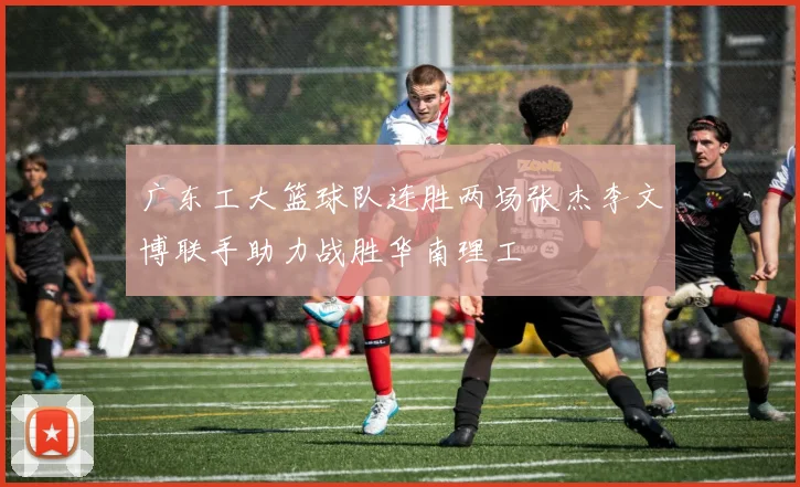 广东工大篮球队连胜两场张杰李文博联手助力战胜华南理工