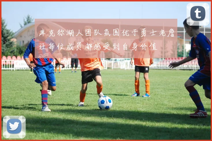 库克称湖人团队氛围优于勇士老詹让每位成员都感受到自身价值