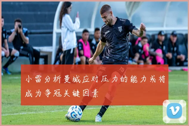 小雷分析曼城应对压力的能力或将成为争冠关键因素