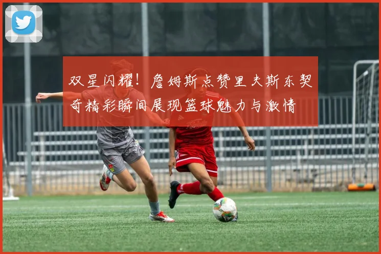 双星闪耀！詹姆斯点赞里夫斯东契奇精彩瞬间展现篮球魅力与激情