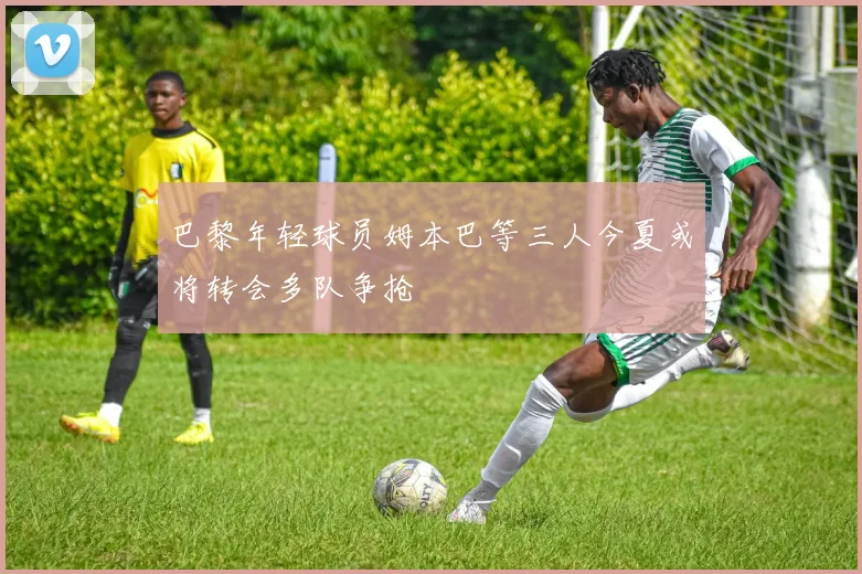 巴黎年轻球员姆本巴等三人今夏或将转会多队争抢