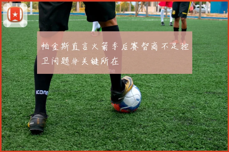 帕金斯直言火箭季后赛智商不足控卫问题非关键所在